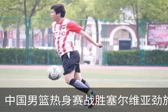 中国男篮热身赛战胜塞尔维亚劲旅 王俊杰砍下全场最高分